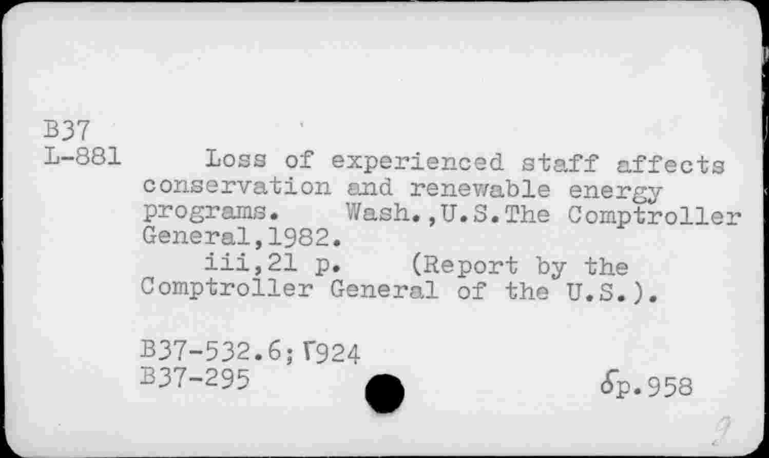 ﻿B37 _
L-881 Loss of experienced staff affects conservation and renewable energy programs. Wash.,U.S.The Comptroller General,1982.
iii,21 p. (Report by the Comptroller General of the U.S.).
B37-532.6;T924 B37-295
6p.958